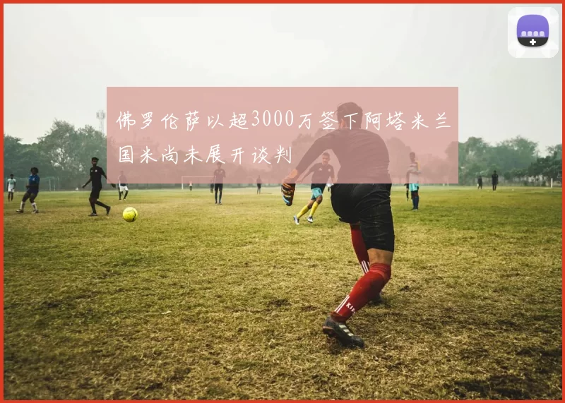 佛罗伦萨以超3000万签下阿塔米兰国米尚未展开谈判
