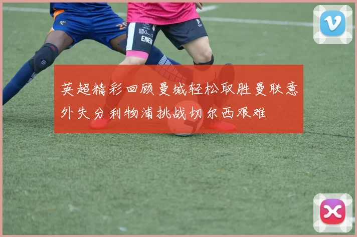 英超精彩回顾曼城轻松取胜曼联意外失分利物浦挑战切尔西艰难