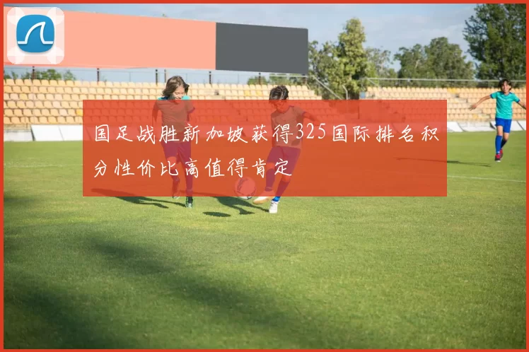 国足战胜新加坡获得325国际排名积分性价比高值得肯定