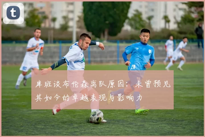 库班谈布伦森离队原因：未曾预见其如今的卓越表现与影响力
