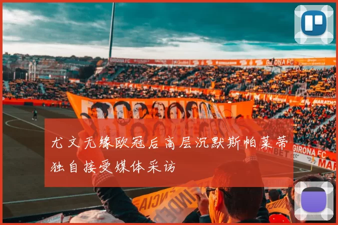 尤文无缘欧冠后高层沉默斯帕莱蒂独自接受媒体采访
