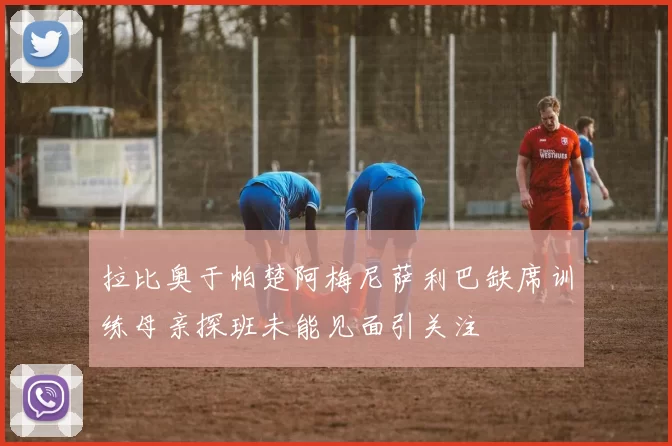 拉比奥于帕楚阿梅尼萨利巴缺席训练母亲探班未能见面引关注