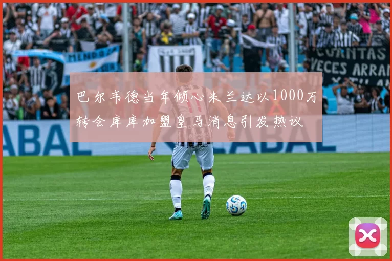 巴尔韦德当年倾心米兰达以1000万转会库库加盟皇马消息引发热议