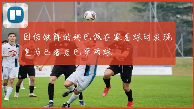 因伤缺阵的姆巴佩在家看球时发现皇马已落后巴萨两球
