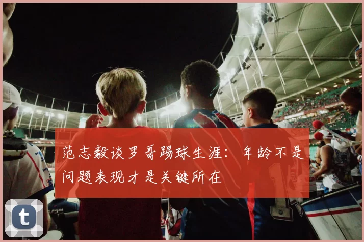 范志毅谈罗哥踢球生涯：年龄不是问题表现才是关键所在