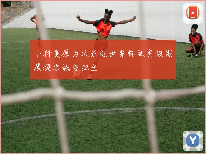 小科曼愿为父亲赴世界杯放弃假期展现忠诚与担当