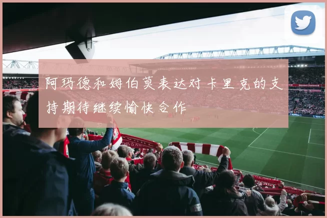 阿玛德和姆伯莫表达对卡里克的支持期待继续愉快合作