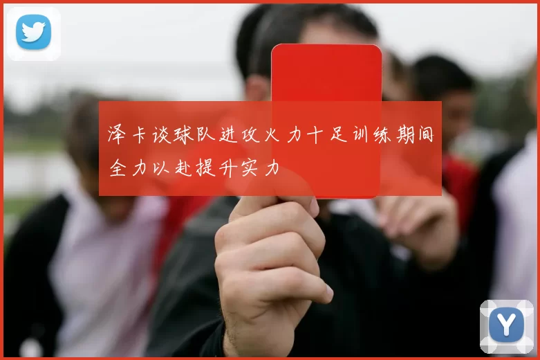 泽卡谈球队进攻火力十足训练期间全力以赴提升实力