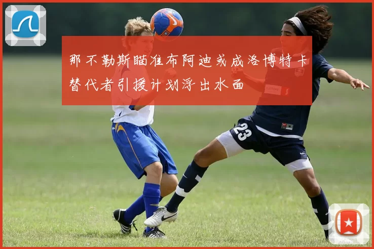 那不勒斯瞄准布阿迪或成洛博特卡替代者引援计划浮出水面